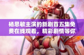 杨思敏主演的新剧首五集免费在线观看，精彩剧情等你来追随