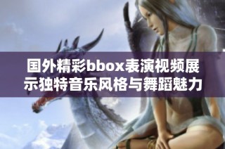 国外精彩bbox表演视频展示独特音乐风格与舞蹈魅力