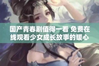 国产青春剧值得一看 免费在线观看少女成长故事的暖心剧集
