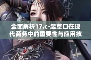 全面解析17.c-起草口在现代商务中的重要性与应用技巧