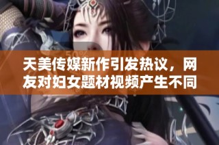 天美传媒新作引发热议，网友对妇女题材视频产生不同看法
