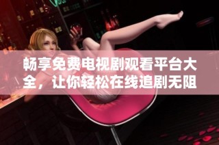 畅享免费电视剧观看平台大全，让你轻松在线追剧无阻碍