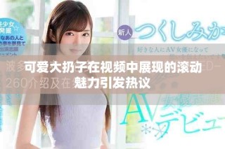 可爱大扔子在视频中展现的滚动魅力引发热议