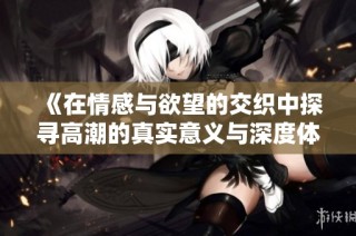 《在情感与欲望的交织中探寻高潮的真实意义与深度体验》
