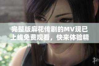 完整版麻花传剧的MV现已上线免费观看，快来体验精彩内容吧