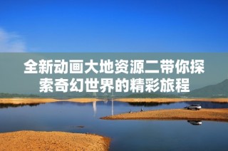全新动画大地资源二带你探索奇幻世界的精彩旅程