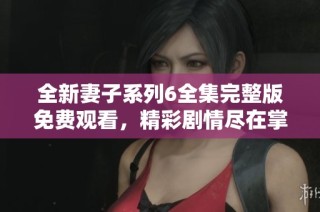 全新妻子系列6全集完整版免费观看，精彩剧情尽在掌握中