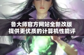 鲁大师官方网站全新改版 提供更优质的计算机性能评测服务