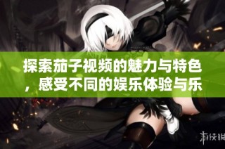 探索茄子视频的魅力与特色，感受不同的娱乐体验与乐趣