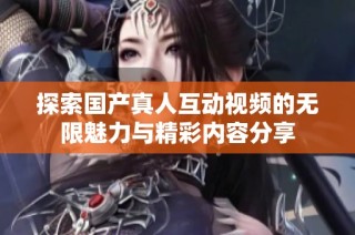 探索国产真人互动视频的无限魅力与精彩内容分享
