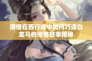 唐僧在西行途中如何巧遇白龙马的传奇故事揭秘