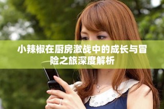小辣椒在厨房激战中的成长与冒险之旅深度解析