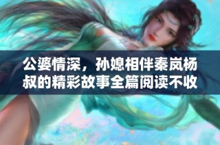 公婆情深，孙媳相伴秦岚杨叔的精彩故事全篇阅读不收费