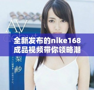全新发布的nike168成品视频带你领略潮流与科技的完美结合