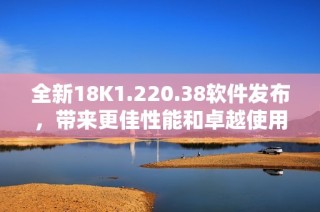 全新18K1.220.38软件发布，带来更佳性能和卓越使用体验