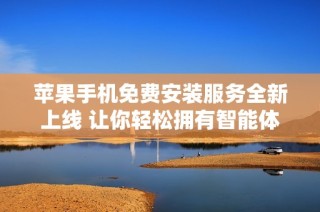苹果手机免费安装服务全新上线 让你轻松拥有智能体验