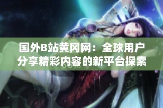 国外B站黄冈网：全球用户分享精彩内容的新平台探索与体验