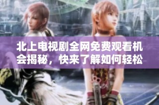北上电视剧全网免费观看机会揭秘，快来了解如何轻松获取资源