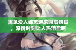 再见爱人综艺迎来圆满结局，深情时刻让人热泪盈眶