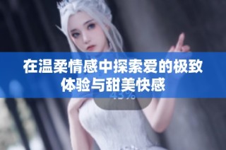 在温柔情感中探索爱的极致体验与甜美快感