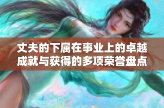 丈夫的下属在事业上的卓越成就与获得的多项荣誉盘点