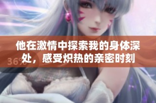 他在激情中探索我的身体深处，感受炽热的亲密时刻
