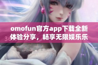 omofun官方app下载全新体验分享，畅享无限娱乐乐趣！