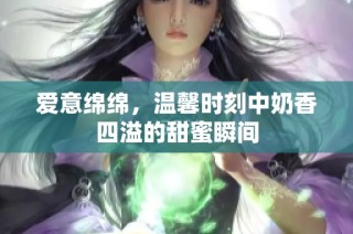 爱意绵绵，温馨时刻中奶香四溢的甜蜜瞬间