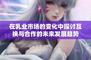 在乳业市场的变化中探讨互换与合作的未来发展趋势