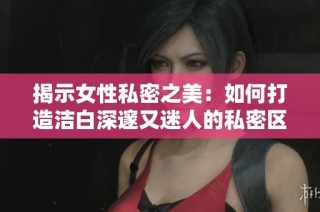 揭示女性私密之美：如何打造洁白深邃又迷人的私密区域