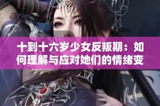 十到十六岁少女反叛期：如何理解与应对她们的情绪变化