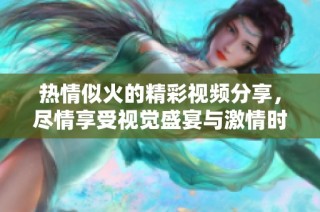 热情似火的精彩视频分享，尽情享受视觉盛宴与激情时刻