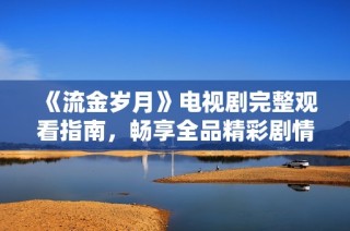 《流金岁月》电视剧完整观看指南，畅享全品精彩剧情与角色魅力