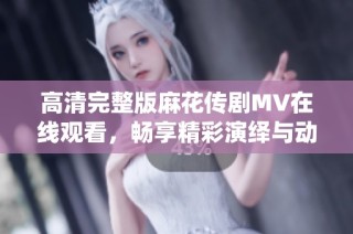 高清完整版麻花传剧MV在线观看，畅享精彩演绎与动人剧情