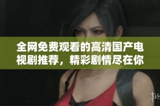 全网免费观看的高清国产电视剧推荐，精彩剧情尽在你的掌握中