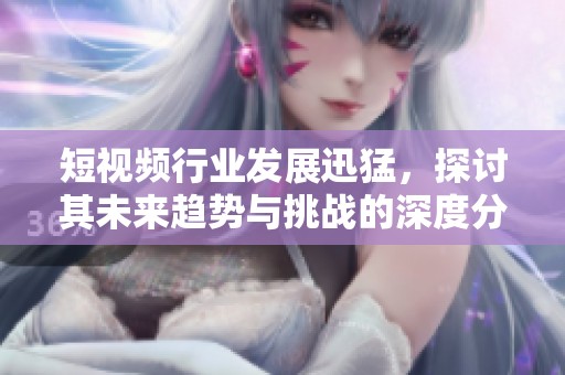 短视频行业发展迅猛，探讨其未来趋势与挑战的深度分析与展望