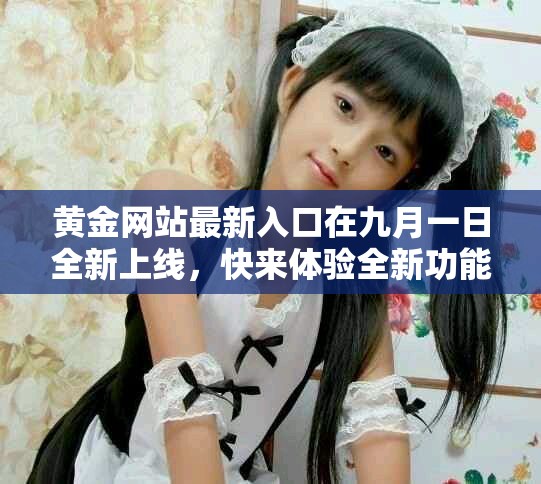 黄金网站最新入口在九月一日全新上线，快来体验全新功能吧