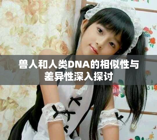 兽人和人类DNA的相似性与差异性深入探讨