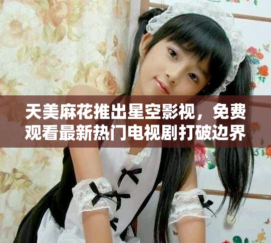 天美麻花推出星空影视，免费观看最新热门电视剧打破边界