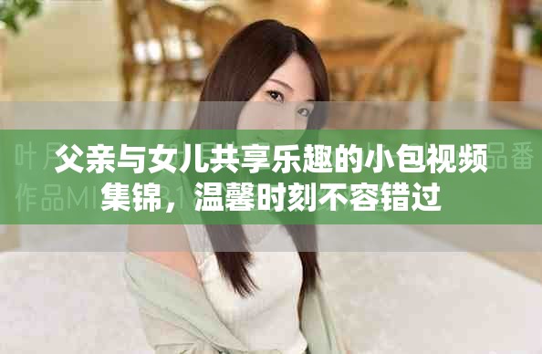 父亲与女儿共享乐趣的小包视频集锦，温馨时刻不容错过
