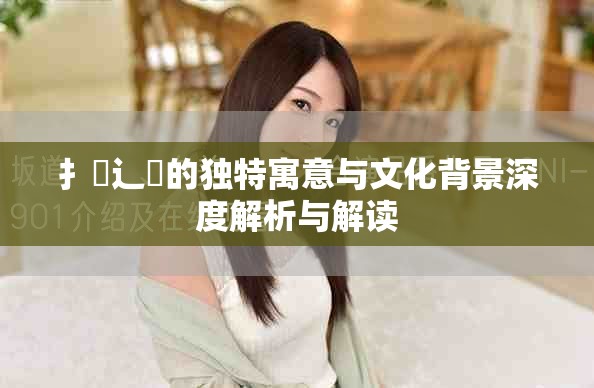 扌喿辶畐的独特寓意与文化背景深度解析与解读