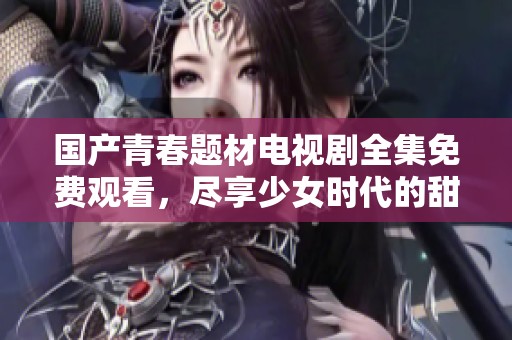 国产青春题材电视剧全集免费观看，尽享少女时代的甜美与梦想