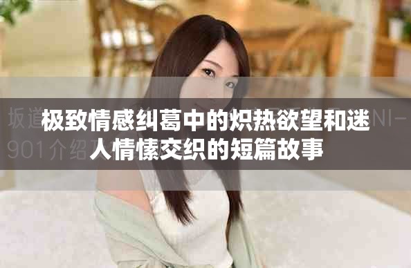 极致情感纠葛中的炽热欲望和迷人情愫交织的短篇故事