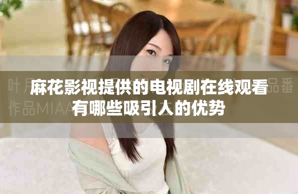 麻花影视提供的电视剧在线观看有哪些吸引人的优势