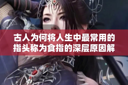 古人为何将人生中最常用的指头称为食指的深层原因解析