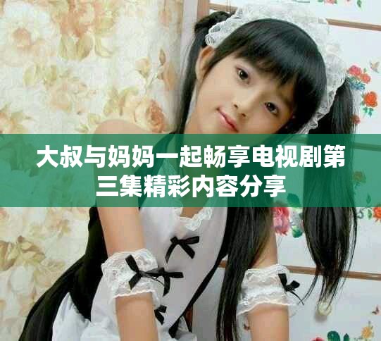 大叔与妈妈一起畅享电视剧第三集精彩内容分享