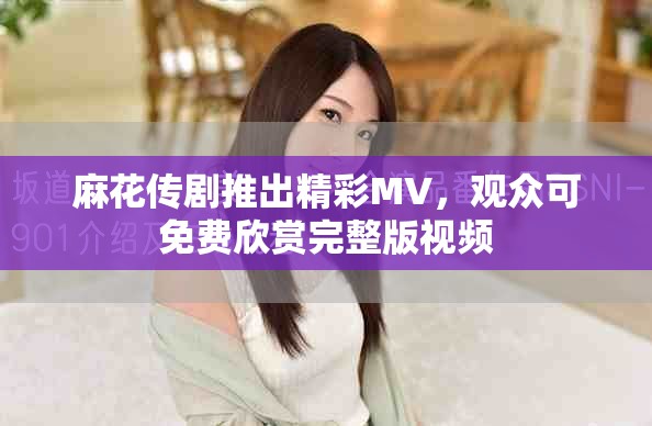 麻花传剧推出精彩MV，观众可免费欣赏完整版视频