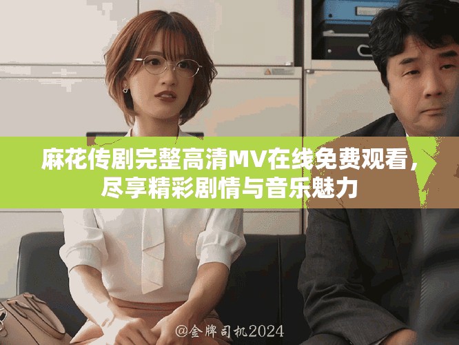 麻花传剧完整高清MV在线免费观看，尽享精彩剧情与音乐魅力