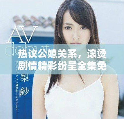 热议公媳关系，滚烫剧情精彩纷呈全集免费阅读获取指南