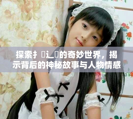 探索扌喿辶畐的奇妙世界，揭示背后的神秘故事与人物情感